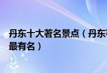 丹东十大著名景点（丹东著名的旅游景点介绍丹东什么景点最有名）