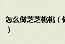 怎么做芝芝桃桃（做芝芝桃桃具体有什么步骤）