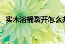 实木浴桶裂开怎么办（这些方法值得一试）
