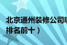 北京通州装修公司哪家好（北京通州装修公司排名前十）