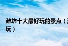 潍坊十大最好玩的景点（潍坊有什么好玩的地方潍坊哪里好玩）