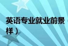 英语专业就业前景（英语专业的就业前景怎么样）
