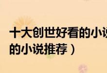 十大创世好看的小说排行榜（创世中文网最火的小说推荐）