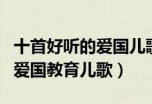 十首好听的爱国儿歌（小学生爱国歌曲幼儿园爱国教育儿歌）
