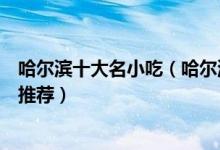 哈尔滨十大名小吃（哈尔滨特色小吃排行榜哈尔滨著名小吃推荐）