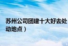 苏州公司团建十大好去处（苏州团队活动去哪好苏州集体活动地点）