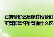 石英管好还是碳纤维管好（石英管和碳纤维管发热哪个好石英管和碳纤维管有什么区别）