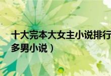 十大完本大女主小说排行榜（多男主小说完本推荐经典1女多男小说）