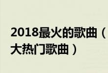 2018最火的歌曲（2018最好听的歌前十首十大热门歌曲）