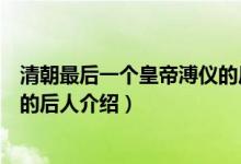 清朝最后一个皇帝溥仪的后人是谁（清朝最后一个皇帝溥仪的后人介绍）