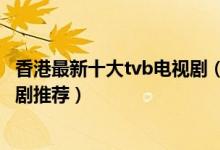 香港最新十大tvb电视剧（最新热门港剧有哪些tvb最新电视剧推荐）