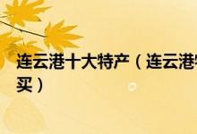 连云港十大特产（连云港特产有哪些连云港有什么特产值得买）