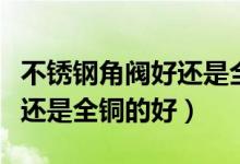 不锈钢角阀好还是全铜角阀好（不锈钢角阀好还是全铜的好）