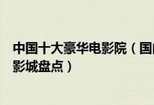 中国十大豪华电影院（国内最高档的电影院排名全国最顶级影城盘点）