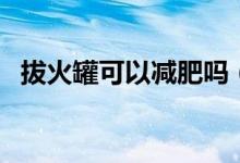 拔火罐可以减肥吗（拔火罐是否可以减肥）