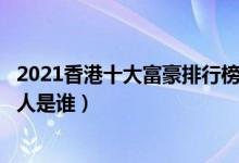 2021香港十大富豪排行榜（十大香港首富排名香港最有钱的人是谁）