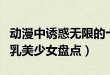 动漫中诱惑无限的十大巨乳少女（动漫十大巨乳美少女盘点）