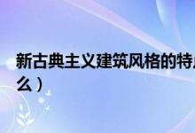 新古典主义建筑风格的特点（新古典主义建筑风格特点是什么）