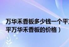 万华禾香板多少钱一个平方（万华禾香板全屋定制多少钱一平万华禾香板的价格）