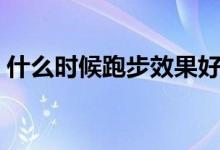什么时候跑步效果好（什么时候跑步比较好）