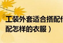 工装外套适合搭配什么衣服（工装外套适合搭配怎样的衣服）