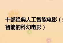 十部经典人工智能电影（关于人工智能的电影盘点有关人工智能的科幻电影）