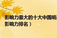 影响力最大的十大中国明星（中国明星地位排行榜国内明星影响力排名）
