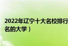 2022年辽宁十大名校排行榜（辽宁最好的十所大学辽宁最出名的大学）