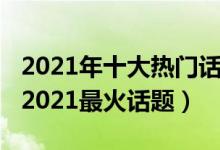 2021年十大热门话题（2021年网络热点舆论2021最火话题）