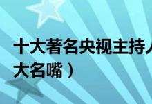 十大著名央视主持人（央视十佳主持人央视十大名嘴）