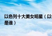以色列十大美女明星（以色列美女盘点最美的以色列女明星是谁）