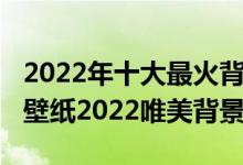 2022年十大最火背景图片（2022年最火爆的壁纸2022唯美背景图）
