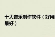 十大音乐制作软件（好用的编曲软件推荐音乐编辑软件哪个最好）