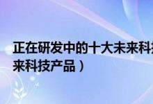 正在研发中的十大未来科技产品（未来科技十大产品盘点未来科技产品）