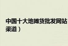 中国十大地摊货批发网站（地摊货源批发网摆地摊批发进货渠道）