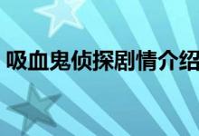 吸血鬼侦探剧情介绍（吸血鬼侦探剧情简介）