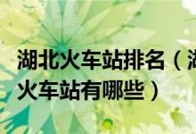湖北火车站排名（湖北有几个火车站湖北十大火车站有哪些）
