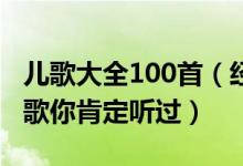 儿歌大全100首（经典儿歌大全这些好听的儿歌你肯定听过）