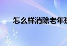 怎么样消除老年斑（老年斑怎么消除）