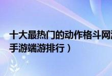十大最热门的动作格斗网游推荐（动作格斗网游排行榜格斗手游端游排行）