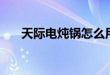 天际电炖锅怎么用（电炖锅该怎么选）