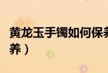 黄龙玉手镯如何保养（黄龙玉手镯应该如何保养）