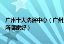 广州十大洗浴中心（广州大型水疗会所排名广州洗浴休闲会所哪家好）