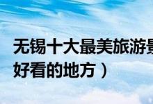 无锡十大最美旅游景点（无锡最美的地方风景好看的地方）