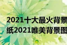 2021十大最火背景图片（2021年最火爆的壁纸2021唯美背景图）