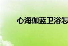 心海伽蓝卫浴怎么样（是几线品牌）