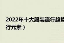 2022年十大服装流行趋势（最新流行服装风格2022服装流行元素）