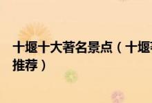 十堰十大著名景点（十堰著名旅游景点介绍十堰有名的景点推荐）