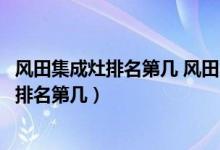 风田集成灶排名第几 风田集成灶怎么样（风田集成灶怎么样排名第几）