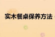 实木餐桌保养方法（实木餐桌保养知多少）